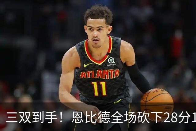 三双到手！恩比德全场砍下28分10篮板10助攻1抢断