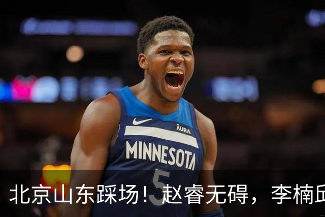 北京山东踩场！赵睿无碍，李楠邱彪互相展望比赛，高诗岩恢复不错