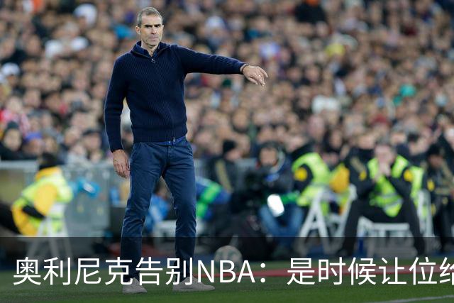 奥利尼克告别NBA：是时候让位给年轻一代了
