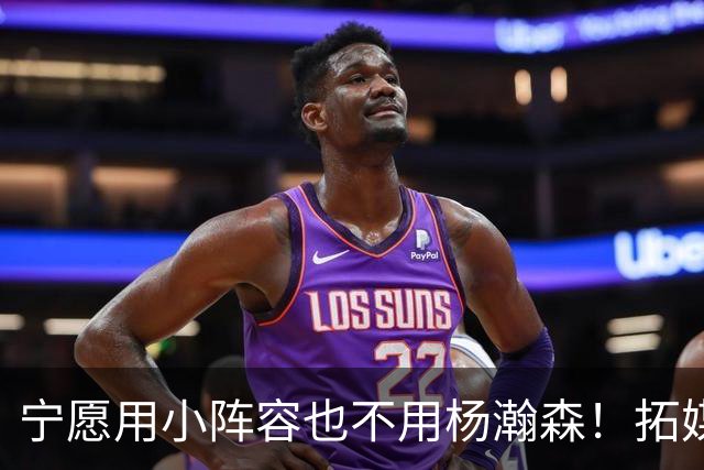 宁愿用小阵容也不用杨瀚森！拓媒道出原因：小杨显然不是第三中锋