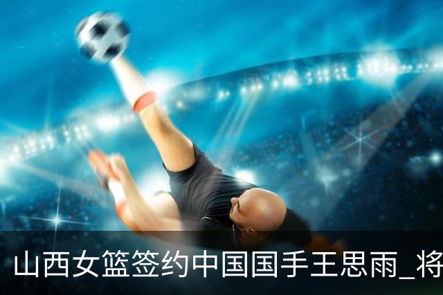 山西女篮签约中国国手王思雨 将战2026-2027赛季WCBA
