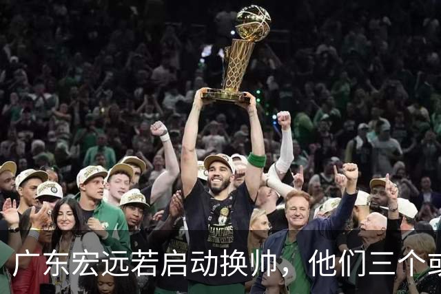 广东宏远若启动换帅，他们三个或将最有希望当选！