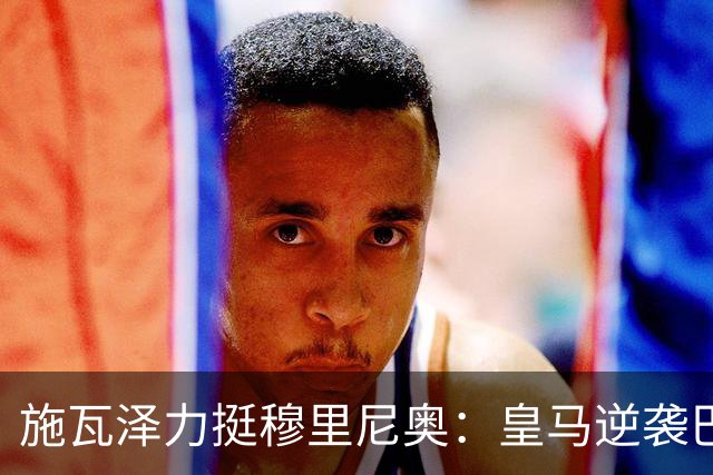 施瓦泽力挺穆里尼奥：皇马逆袭巴萨，进化不止于战术