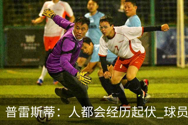 普雷斯蒂：人都会经历起伏 球员会记住你带给他们的感受