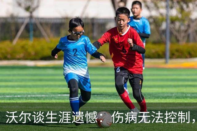 沃尔谈生涯遗憾：伤病无法控制，重来仍会拼110%