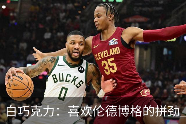 白巧克力：喜欢伦德博格的拼劲 但我新秀时绝不敢跟他这么狂