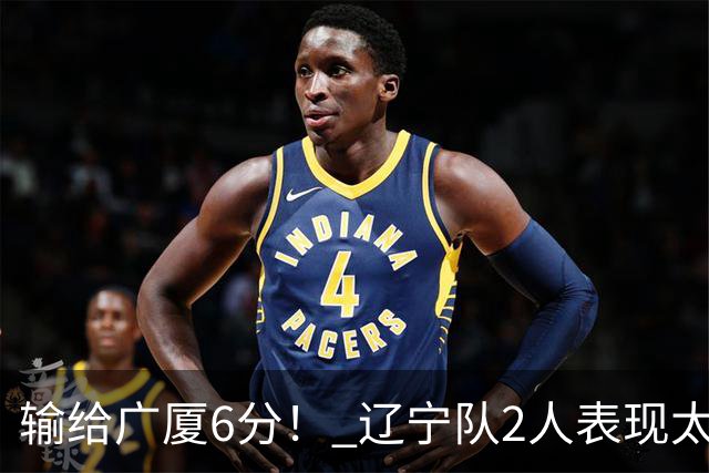 输给广厦6分！ 辽宁队2人表现太糟糕，坑惨了球队