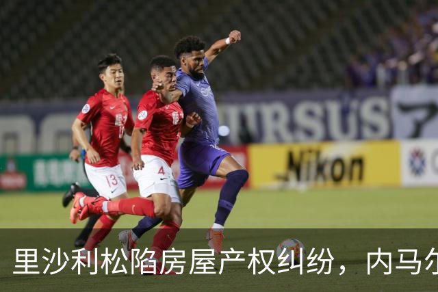 里沙利松陷房屋产权纠纷，内马尔评论：臭小子，签字前看清楚合同