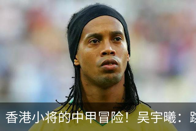 香港小将的中甲冒险！吴宇曦：跳出舒适圈 告别18岁